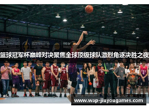 篮球冠军杯巅峰对决聚焦全球顶级球队激烈角逐决胜之夜