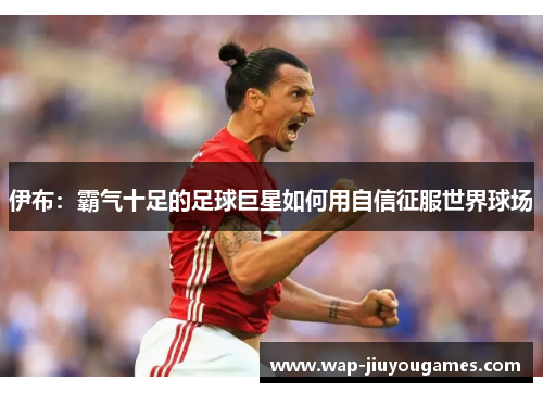 伊布：霸气十足的足球巨星如何用自信征服世界球场