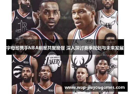 字母哥携手NBA明星共聚晚餐 深入探讨赛季规划与未来发展
