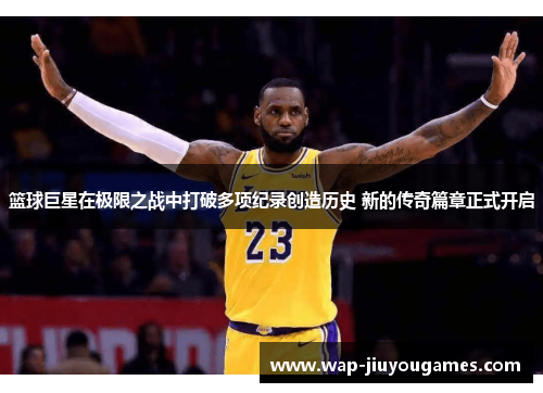 篮球巨星在极限之战中打破多项纪录创造历史 新的传奇篇章正式开启