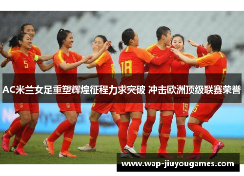 AC米兰女足重塑辉煌征程力求突破 冲击欧洲顶级联赛荣誉