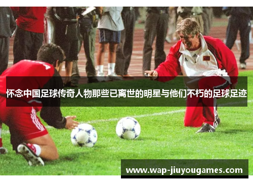 怀念中国足球传奇人物那些已离世的明星与他们不朽的足球足迹