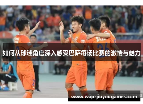 如何从球迷角度深入感受巴萨每场比赛的激情与魅力