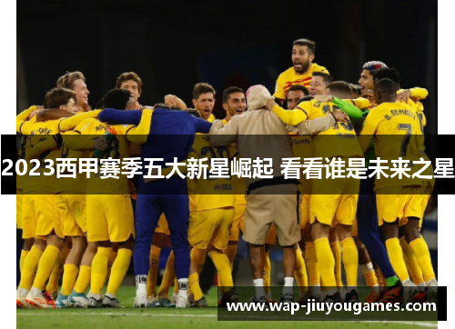2023西甲赛季五大新星崛起 看看谁是未来之星 2023西甲赛季五大新星崛起 看看谁是未来之星