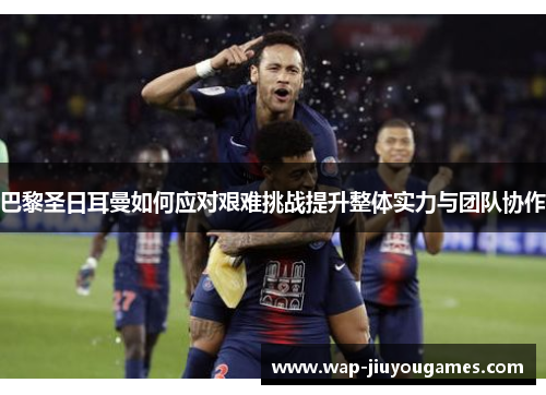 巴黎圣日耳曼如何应对艰难挑战提升整体实力与团队协作