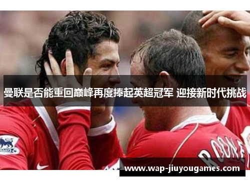 曼联是否能重回巅峰再度捧起英超冠军 迎接新时代挑战 曼联是否能重回巅峰再度捧起英超冠军 迎接新时代挑战