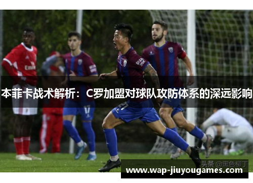 本菲卡战术解析:C罗加盟对球队攻防体系的深远影响 本菲卡战术解析:C罗加盟对球队攻防体系的深远影响