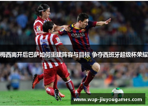 梅西离开后巴萨如何重建阵容与目标 争夺西班牙超级杯荣耀 梅西离开后巴萨如何重建阵容与目标 争夺西班牙超级杯荣耀