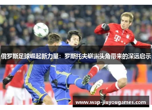 俄罗斯足球崛起新力量:罗斯托夫崭露头角带来的深远启示 俄罗斯足球崛起新力量:罗斯托夫崭露头角带来的深远启示
