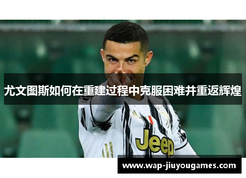 尤文图斯如何在重建过程中克服困难并重返辉煌 尤文图斯如何在重建过程中克服困难并重返辉煌