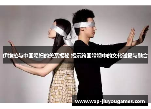 伊埃拉与中国媳妇的关系揭秘 揭示跨国婚姻中的文化碰撞与融合 伊埃拉与中国媳妇的关系揭秘 揭示跨国婚姻中的文化碰撞与融合