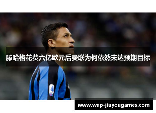 滕哈格花费六亿欧元后曼联为何依然未达预期目标