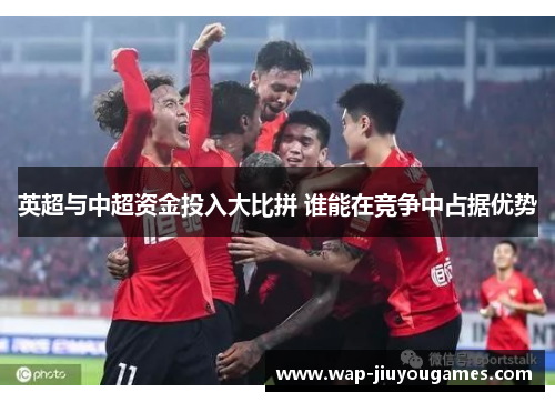 英超与中超资金投入大比拼 谁能在竞争中占据优势 英超与中超资金投入大比拼 谁能在竞争中占据优势