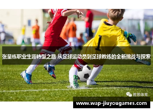 张呈栋职业生涯转型之路 从足球运动员到足球教练的全新挑战与探索