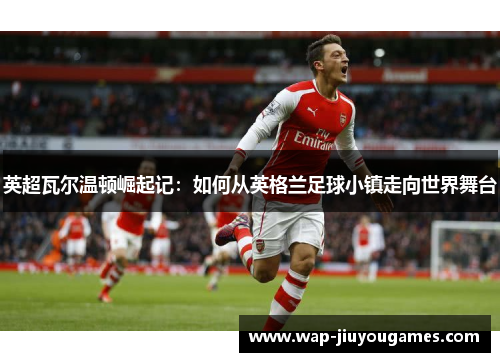 英超瓦尔温顿崛起记:如何从英格兰足球小镇走向世界舞台 英超瓦尔温顿崛起记:如何从英格兰足球小镇走向世界舞台