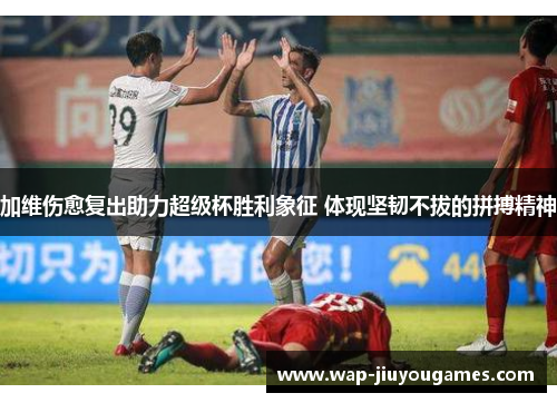 加维伤愈复出助力超级杯胜利象征 体现坚韧不拔的拼搏精神