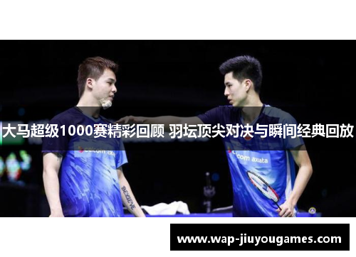 大马超级1000赛精彩回顾 羽坛顶尖对决与瞬间经典回放