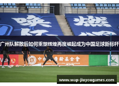 广州队解散后如何重塑辉煌再度崛起成为中国足球新标杆 广州队解散后如何重塑辉煌再度崛起成为中国足球新标杆