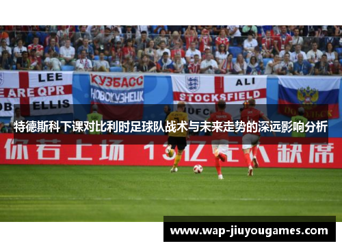 特德斯科下课对比利时足球队战术与未来走势的深远影响分析
