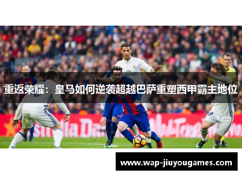 重返荣耀：皇马如何逆袭超越巴萨重塑西甲霸主地位
