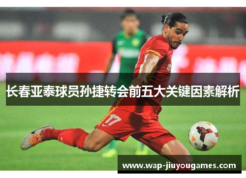 长春亚泰球员孙捷转会前五大关键因素解析