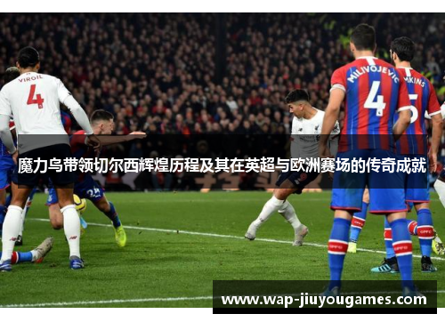 魔力鸟带领切尔西辉煌历程及其在英超与欧洲赛场的传奇成就