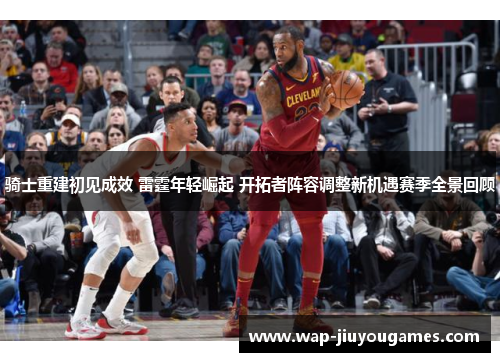 骑士重建初见成效 雷霆年轻崛起 开拓者阵容调整新机遇赛季全景回顾